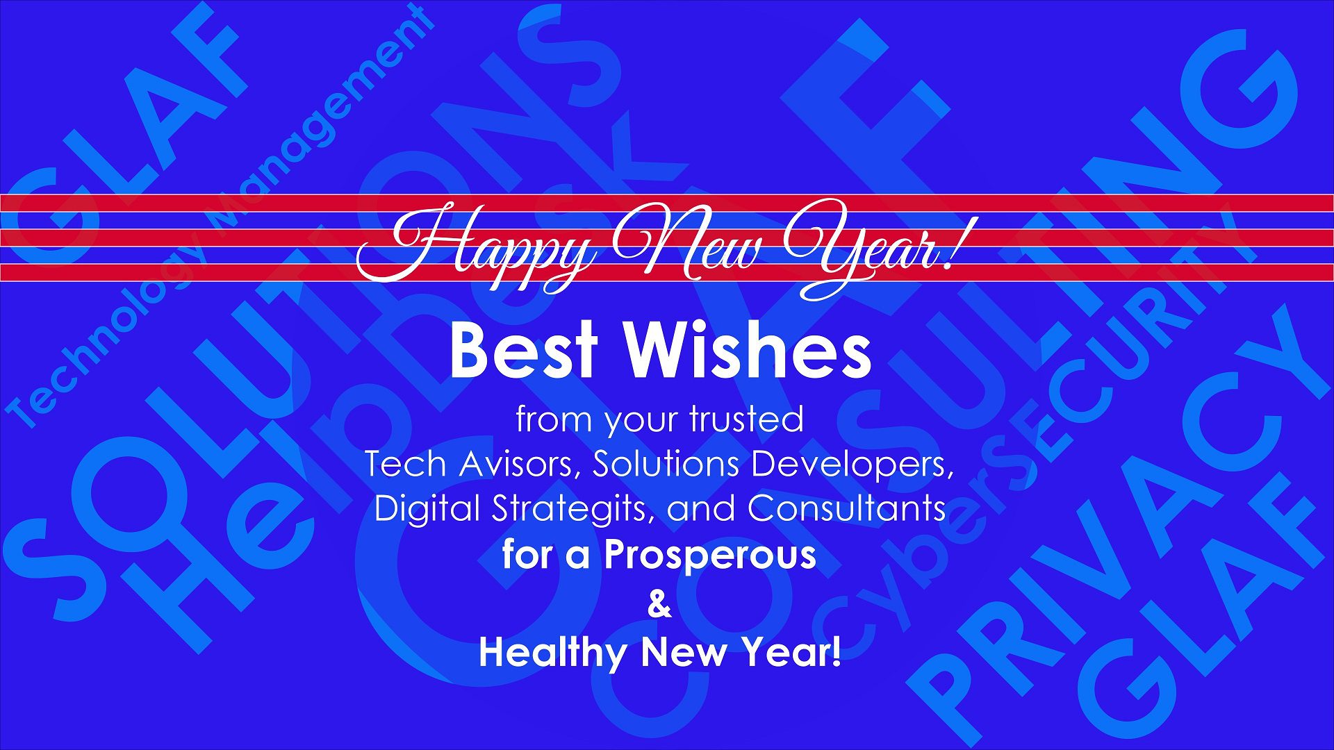Happy New Year!

Best Wishes - from your trusted Tech Advisors, Solutions Developers, Digital Strategists, PodcastS Producers, and Technology Consultants - for a Healthy and Prosperous New Year!